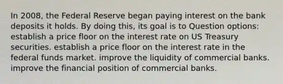 In 2008, the Federal Reserve began paying interest on the bank deposits it holds. By doing this, its goal is to Question options: ​establish a price floor on the interest rate on US Treasury securities. ​establish a price floor on the interest rate in the federal funds market. ​improve the liquidity of commercial banks. ​improve the financial position of commercial banks.