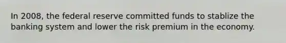 In 2008, the federal reserve committed funds to stablize the banking system and lower the risk premium in the economy.