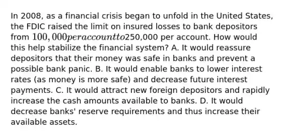 In​ 2008, as a financial crisis began to unfold in the United​ States, the FDIC raised the limit on insured losses to bank depositors from​ 100,000 per account to​250,000 per account. How would this help stabilize the financial​ system? A. It would reassure depositors that their money was safe in banks and prevent a possible bank panic. B. It would enable banks to lower interest rates​ (as money is more​ safe) and decrease future interest payments. C. It would attract new foreign depositors and rapidly increase the cash amounts available to banks. D. It would decrease​ banks' reserve requirements and thus increase their available assets.