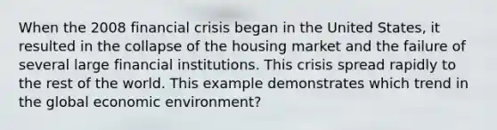 When the 2008 financial crisis began in the United States, it resulted in the collapse of the housing market and the failure of several large financial institutions. This crisis spread rapidly to the rest of the world. This example demonstrates which trend in the global economic environment?