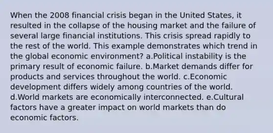 When the 2008 financial crisis began in the United States, it resulted in the collapse of the housing market and the failure of several large <a href='https://www.questionai.com/knowledge/kXvQQRKXQf-financial-institutions' class='anchor-knowledge'>financial institutions</a>. This crisis spread rapidly to the rest of the world. This example demonstrates which trend in the global <a href='https://www.questionai.com/knowledge/kOVc1JiQKN-economic-environment' class='anchor-knowledge'>economic environment</a>? a.Political instability is the primary result of economic failure. b.Market demands differ for products and services throughout the world. c.<a href='https://www.questionai.com/knowledge/ktrMLAqnM0-economic-development' class='anchor-knowledge'>economic development</a> differs widely among countries of the world. d.World markets are economically interconnected. e.Cultural factors have a greater impact on world markets than do economic factors.