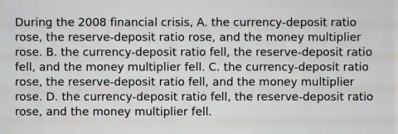 During the 2008 financial​ crisis, A. the​ currency-deposit ratio​ rose, the​ reserve-deposit ratio​ rose, and the money multiplier rose. B. the​ currency-deposit ratio​ fell, the​ reserve-deposit ratio​ fell, and the money multiplier fell. C. the​ currency-deposit ratio​ rose, the​ reserve-deposit ratio​ fell, and the money multiplier rose. D. the​ currency-deposit ratio​ fell, the​ reserve-deposit ratio​ rose, and the money multiplier fell.