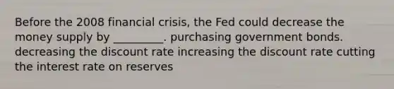 Before the 2008 financial crisis, the Fed could decrease the money supply by _________. purchasing government bonds. decreasing the discount rate increasing the discount rate cutting the interest rate on reserves