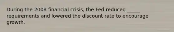 During the 2008 financial crisis, the Fed reduced _____ requirements and lowered the discount rate to encourage growth.