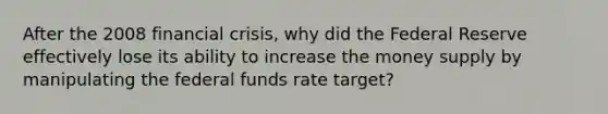 After the 2008 financial crisis, why did the Federal Reserve effectively lose its ability to increase the money supply by manipulating the federal funds rate target?