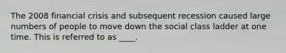The 2008 financial crisis and subsequent recession caused large numbers of people to move down the social class ladder at one time. This is referred to as ____.