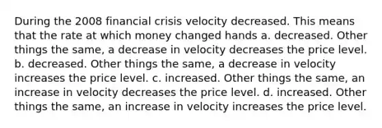 During the 2008 financial crisis velocity decreased. This means that the rate at which money changed hands a. decreased. Other things the same, a decrease in velocity decreases the price level. b. decreased. Other things the same, a decrease in velocity increases the price level. c. increased. Other things the same, an increase in velocity decreases the price level. d. increased. Other things the same, an increase in velocity increases the price level.