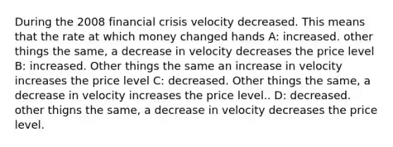 During the 2008 financial crisis velocity decreased. This means that the rate at which money changed hands A: increased. other things the same, a decrease in velocity decreases the price level B: increased. Other things the same an increase in velocity increases the price level C: decreased. Other things the same, a decrease in velocity increases the price level.. D: decreased. other thigns the same, a decrease in velocity decreases the price level.