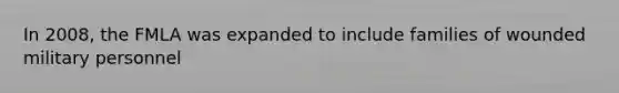 In 2008, the FMLA was expanded to include families of wounded military personnel
