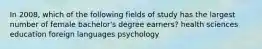 In 2008, which of the following fields of study has the largest number of female bachelor's degree earners? health sciences education foreign languages psychology