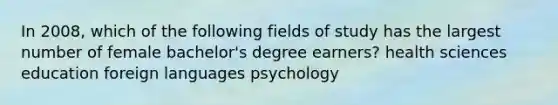 In 2008, which of the following fields of study has the largest number of female bachelor's degree earners? health sciences education foreign languages psychology