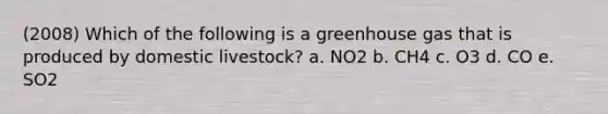 (2008) Which of the following is a greenhouse gas that is produced by domestic livestock? a. NO2 b. CH4 c. O3 d. CO e. SO2