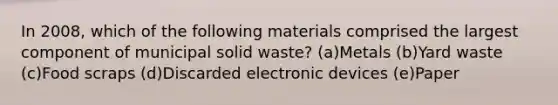 In 2008, which of the following materials comprised the largest component of municipal solid waste? (a)Metals (b)Yard waste (c)Food scraps (d)Discarded electronic devices (e)Paper