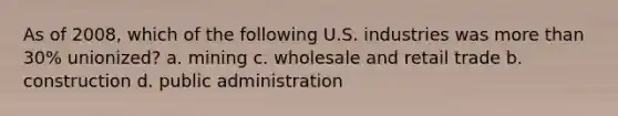 As of 2008, which of the following U.S. industries was more than 30% unionized? a. mining c. wholesale and retail trade b. construction d. public administration