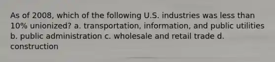 As of 2008, which of the following U.S. industries was less than 10% unionized? a. transportation, information, and public utilities b. public administration c. wholesale and retail trade d. construction