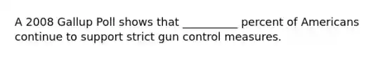 A 2008 Gallup Poll shows that __________ percent of Americans continue to support strict gun control measures.