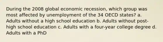 During the 2008 global economic recession, which group was most affected by unemployment of the 34 OECD states? a. Adults without a high school education b. Adults without post-high school education c. Adults with a four-year college degree d. Adults with a PhD