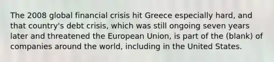 The 2008 global financial crisis hit Greece especially hard, and that country's debt crisis, which was still ongoing seven years later and threatened the European Union, is part of the (blank) of companies around the world, including in the United States.