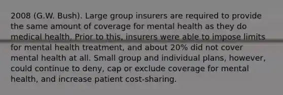 2008 (G.W. Bush). Large group insurers are required to provide the same amount of coverage for mental health as they do medical health. Prior to this, insurers were able to impose limits for mental health treatment, and about 20% did not cover mental health at all. Small group and individual plans, however, could continue to deny, cap or exclude coverage for mental health, and increase patient cost-sharing.