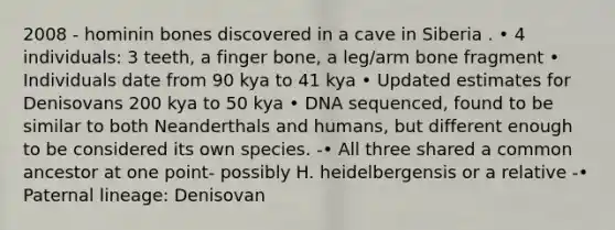 2008 - hominin bones discovered in a cave in Siberia . • 4 individuals: 3 teeth, a finger bone, a leg/arm bone fragment • Individuals date from 90 kya to 41 kya • Updated estimates for Denisovans 200 kya to 50 kya • DNA sequenced, found to be similar to both Neanderthals and humans, but different enough to be considered its own species. -• All three shared a common ancestor at one point- possibly H. heidelbergensis or a relative -• Paternal lineage: Denisovan