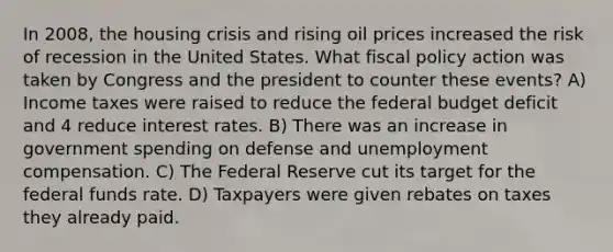 In 2008, the housing crisis and rising oil prices increased the risk of recession in the United States. What fiscal policy action was taken by Congress and the president to counter these events? A) Income taxes were raised to reduce the federal budget deficit and 4 reduce interest rates. B) There was an increase in government spending on defense and unemployment compensation. C) The Federal Reserve cut its target for the federal funds rate. D) Taxpayers were given rebates on taxes they already paid.