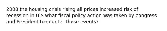 2008 the housing crisis rising all prices increased risk of recession in U.S what fiscal policy action was taken by congress and President to counter these events?