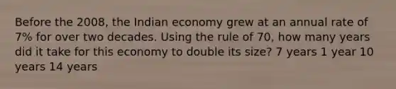 Before the 2008, the Indian economy grew at an annual rate of 7% for over two decades. Using the rule of 70, how many years did it take for this economy to double its size? 7 years 1 year 10 years 14 years