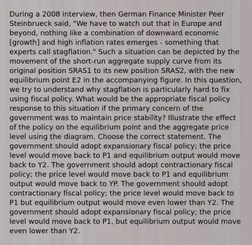 During a 2008 interview, then German Finance Minister Peer Steinbrueck said, "We have to watch out that in Europe and beyond, nothing like a combination of downward economic [growth] and high inflation rates emerges - something that experts call stagflation." Such a situation can be depicted by the movement of the short-run aggregate supply curve from its original position SRAS1 to its new position SRAS2, with the new equilibrium point E2 in the accompanying figure. In this question, we try to understand why stagflation is particularly hard to fix using fiscal policy. What would be the appropriate fiscal policy response to this situation if the primary concern of the government was to maintain price stability? Illustrate the effect of the policy on the equilibrium point and the aggregate price level using the diagram. Choose the correct statement. The government should adopt expansionary fiscal policy; the price level would move back to P1 and equilibrium output would move back to Y2. The government should adopt contractionary fiscal policy; the price level would move back to P1 and equilibrium output would move back to YP. The government should adopt contractionary fiscal policy; the price level would move back to P1 but equilibrium output would move even lower than Y2. The government should adopt expansionary fiscal policy; the price level would move back to P1, but equilibrium output would move even lower than Y2.