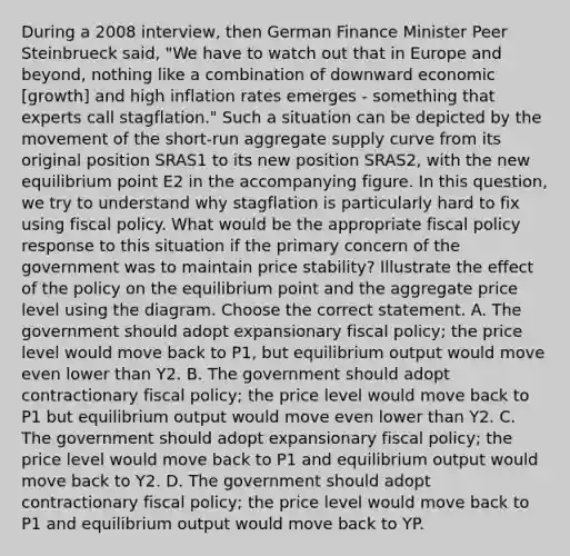 During a 2008 interview, then German Finance Minister Peer Steinbrueck said, "We have to watch out that in Europe and beyond, nothing like a combination of downward economic [growth] and high inflation rates emerges - something that experts call stagflation." Such a situation can be depicted by the movement of the short-run aggregate supply curve from its original position SRAS1 to its new position SRAS2, with the new equilibrium point E2 in the accompanying figure. In this question, we try to understand why stagflation is particularly hard to fix using fiscal policy. What would be the appropriate fiscal policy response to this situation if the primary concern of the government was to maintain price stability? Illustrate the effect of the policy on the equilibrium point and the aggregate price level using the diagram. Choose the correct statement. A. The government should adopt expansionary fiscal policy; the price level would move back to P1, but equilibrium output would move even lower than Y2. B. The government should adopt contractionary fiscal policy; the price level would move back to P1 but equilibrium output would move even lower than Y2. C. The government should adopt expansionary fiscal policy; the price level would move back to P1 and equilibrium output would move back to Y2. D. The government should adopt contractionary fiscal policy; the price level would move back to P1 and equilibrium output would move back to YP.