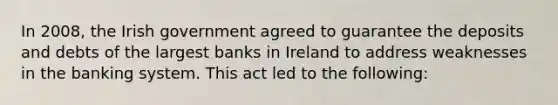 In 2008, the Irish government agreed to guarantee the deposits and debts of the largest banks in Ireland to address weaknesses in the banking system. This act led to the following: