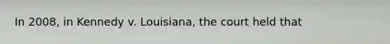 In 2008, in Kennedy v. Louisiana, the court held that