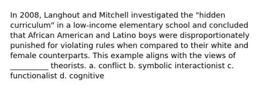 In 2008, Langhout and Mitchell investigated the "hidden curriculum" in a low-income elementary school and concluded that African American and Latino boys were disproportionately punished for violating rules when compared to their white and female counterparts. This example aligns with the views of __________ theorists. a. conflict b. symbolic interactionist c. functionalist d. cognitive