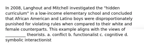 In 2008, Langhout and Mitchell investigated the "hidden curriculum" in a low-income elementary school and concluded that African American and Latino boys were disproportionately punished for violating rules when compared to their white and female counterparts. This example aligns with the views of __________ theorists. a. conflict b. functionalist c. cognitive d. symbolic interactionist