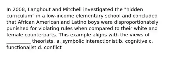 In 2008, Langhout and Mitchell investigated the "hidden curriculum" in a low-income elementary school and concluded that African American and Latino boys were disproportionately punished for violating rules when compared to their white and female counterparts. This example aligns with the views of __________ theorists. a. symbolic interactionist b. cognitive c. functionalist d. conflict