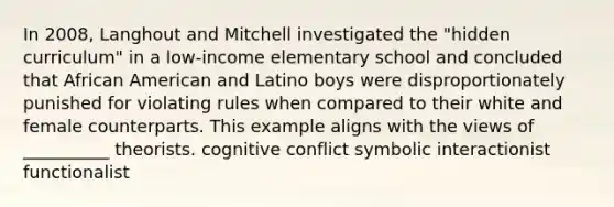 In 2008, Langhout and Mitchell investigated the "hidden curriculum" in a low-income elementary school and concluded that African American and Latino boys were disproportionately punished for violating rules when compared to their white and female counterparts. This example aligns with the views of __________ theorists. cognitive conflict symbolic interactionist functionalist