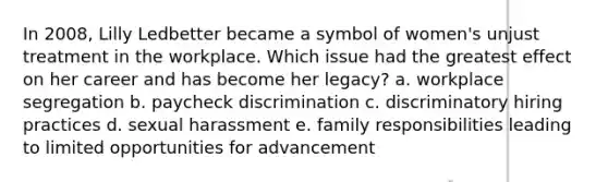 In 2008, Lilly Ledbetter became a symbol of women's unjust treatment in the workplace. Which issue had the greatest effect on her career and has become her legacy? a. workplace segregation b. paycheck discrimination c. discriminatory hiring practices d. sexual harassment e. family responsibilities leading to limited opportunities for advancement