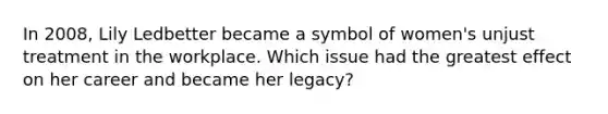 In 2008, Lily Ledbetter became a symbol of women's unjust treatment in the workplace. Which issue had the greatest effect on her career and became her legacy?