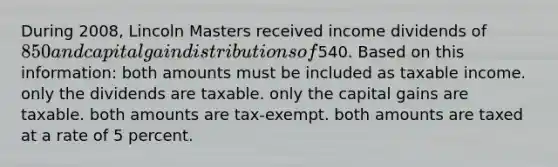 During 2008, Lincoln Masters received income dividends of 850 and capital gain distributions of540. Based on this information: both amounts must be included as taxable income. only the dividends are taxable. only the capital gains are taxable. both amounts are tax-exempt. both amounts are taxed at a rate of 5 percent.