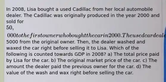 In 2008, Lisa bought a used Cadillac from her local automobile dealer. The Cadillac was originally produced in the year 2000 and sold for 50,000 to the first owner who bought the car in 2000. The used car dealer bought the car in 2008 for5000 from the original owner. Then, the dealer washed and waxed the car right before selling it to Lisa. Which of the following is counted towards GDP in 2008? a) The total price paid by Lisa for the car. b) The original market price of the car. c) The amount the dealer paid the previous owner for the car. d) The value of the wash and wax right before selling the car.