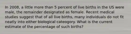 In 2008, a little more than 5 percent of live births in the US were male, the remainder designated as female. Recent medical studies suggest that of all live births, many individuals do not fit neatly into either biological cateogory. What is the current estimate of the percentage of such births?