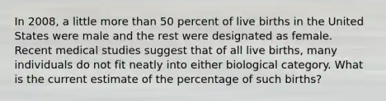 In 2008, a little more than 50 percent of live births in the United States were male and the rest were designated as female. Recent medical studies suggest that of all live births, many individuals do not fit neatly into either biological category. What is the current estimate of the percentage of such births?