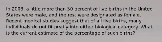 In 2008, a little more than 50 percent of live births in the United States were male, and the rest were designated as female. Recent medical studies suggest that of all live births, many individuals do not fit neatly into either biological category. What is the current estimate of the percentage of such births?