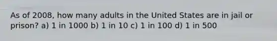 As of 2008, how many adults in the United States are in jail or prison? a) 1 in 1000 b) 1 in 10 c) 1 in 100 d) 1 in 500