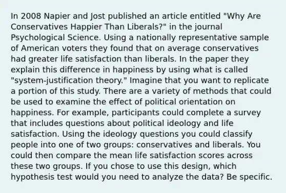 In 2008 Napier and Jost published an article entitled "Why Are Conservatives Happier Than Liberals?" in the journal Psychological Science. Using a nationally representative sample of American voters they found that on average conservatives had greater life satisfaction than liberals. In the paper they explain this difference in happiness by using what is called "system-justification theory." Imagine that you want to replicate a portion of this study. There are a variety of methods that could be used to examine the effect of political orientation on happiness. For example, participants could complete a survey that includes questions about <a href='https://www.questionai.com/knowledge/kFKhV6szLO-political-ideology' class='anchor-knowledge'>political ideology</a> and life satisfaction. Using the ideology questions you could classify people into one of two groups: conservatives and liberals. You could then compare the mean life satisfaction scores across these two groups. If you chose to use this design, which hypothesis test would you need to analyze the data? Be specific.