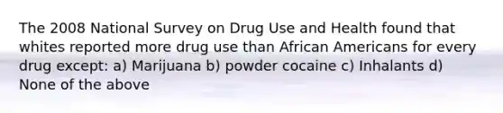 The 2008 National Survey on Drug Use and Health found that whites reported more drug use than African Americans for every drug except: a) Marijuana b) powder cocaine c) Inhalants d) None of the above