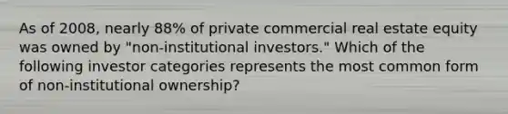 As of 2008, nearly 88% of private commercial real estate equity was owned by "non-institutional investors." Which of the following investor categories represents the most common form of non-institutional ownership?