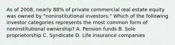 As of 2008, nearly 88% of private commercial real estate equity was owned by "noninstitutional investors." Which of the following investor categories represents the most common form of noninstitutional ownership? A. Pension funds B. Sole proprietorship C. Syndicate D. Life insurance companies