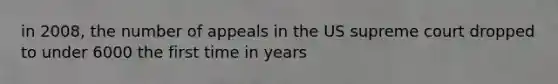 in 2008, the number of appeals in the US supreme court dropped to under 6000 the first time in years