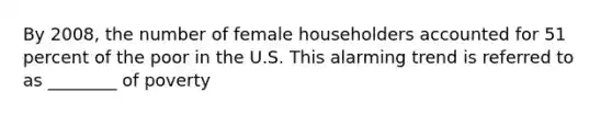 By 2008, the number of female householders accounted for 51 percent of the poor in the U.S. This alarming trend is referred to as ________ of poverty