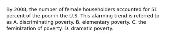 By 2008, the number of female householders accounted for 51 percent of the poor in the U.S. This alarming trend is referred to as A. discriminating poverty. B. elementary poverty. C. the feminization of poverty. D. dramatic poverty.